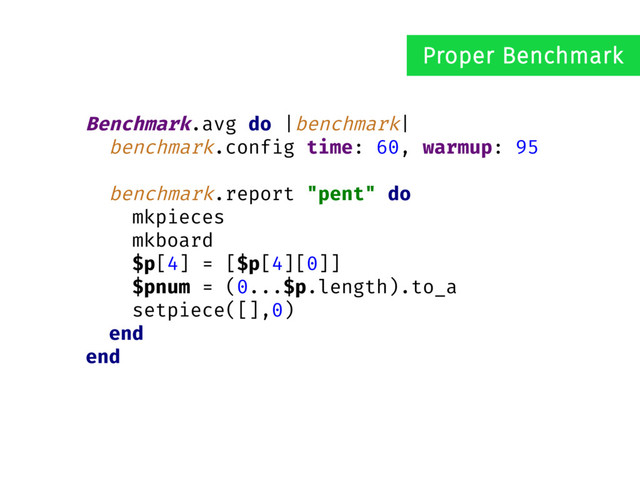 Benchmark.avg do |benchmark|
benchmark.config time: 60, warmup: 95
benchmark.report "pent" do
mkpieces
mkboard
$p[4] = [$p[4][0]]
$pnum = (0...$p.length).to_a
setpiece([],0)
end
end
Proper Benchmark
