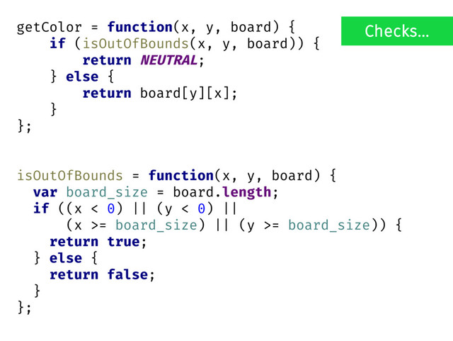 getColor = function(x, y, board) {
if (isOutOfBounds(x, y, board)) {
return NEUTRAL;
} else {
return board[y][x];
}
};
isOutOfBounds = function(x, y, board) {
var board_size = board.length;
if ((x < 0) || (y < 0) ||
(x >= board_size) || (y >= board_size)) {
return true;
} else {
return false;
}
};
Checks...
