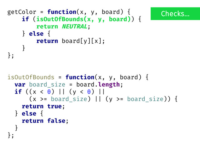 getColor = function(x, y, board) {
if (isOutOfBounds(x, y, board)) {
return NEUTRAL;
} else {
return board[y][x];
}
};
isOutOfBounds = function(x, y, board) {
var board_size = board.length;
if ((x < 0) || (y < 0) ||
(x >= board_size) || (y >= board_size)) {
return true;
} else {
return false;
}
};
Checks...
