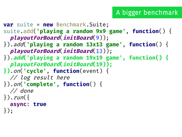 var suite = new Benchmark.Suite;
suite.add('playing a random 9x9 game', function() {
playoutForBoard(initBoard(9));
}).add('playing a random 13x13 game', function() {
playoutForBoard(initBoard(13));
}).add('playing a random 19x19 game', function() {
playoutForBoard(initBoard(19));
}).on('cycle', function(event) {
// log result here
}).on('complete', function() {
// done
}).run({
async: true
});
A bigger benchmark
