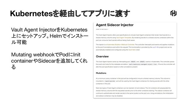 Kubernetesを経由してアプリに渡す
Vault Agent InjectorをKubernetes
上にセットアップ。Helmでインストー
ル可能
Mutating webhookでPodにInit
containerやSidecarを追加してくれ
る
