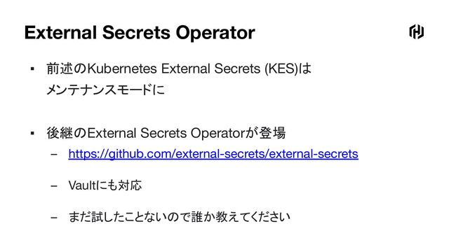 External Secrets Operator
▪ 前述のKubernetes External Secrets (KES)は
メンテナンスモードに
▪ 後継のExternal Secrets Operatorが登場
– https://github.com/external-secrets/external-secrets
– Vaultにも対応
– まだ試したことないので誰か教えてください
