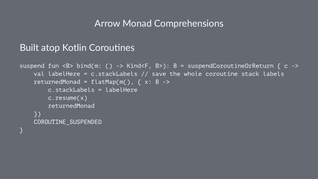 Arrow Monad Comprehensions
Built atop Kotlin Corou.nes
suspend fun <b> bind(m: () -> Kind): B = suspendCoroutineOrReturn { c ->
val labelHere = c.stackLabels // save the whole coroutine stack labels
returnedMonad = flatMap(m(), { x: B ->
c.stackLabels = labelHere
c.resume(x)
returnedMonad
})
COROUTINE_SUSPENDED
}
</b>