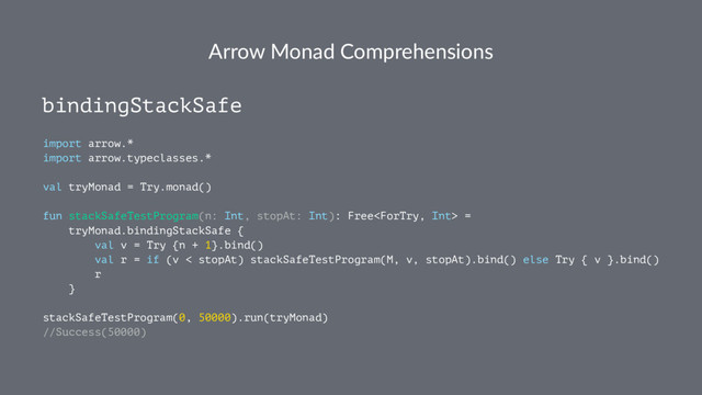 Arrow Monad Comprehensions
bindingStackSafe
import arrow.*
import arrow.typeclasses.*
val tryMonad = Try.monad()
fun stackSafeTestProgram(n: Int, stopAt: Int): Free =
tryMonad.bindingStackSafe {
val v = Try {n + 1}.bind()
val r = if (v < stopAt) stackSafeTestProgram(M, v, stopAt).bind() else Try { v }.bind()
r
}
stackSafeTestProgram(0, 50000).run(tryMonad)
//Success(50000)
