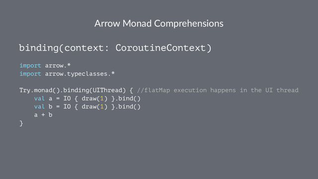 Arrow Monad Comprehensions
binding(context: CoroutineContext)
import arrow.*
import arrow.typeclasses.*
Try.monad().binding(UIThread) { //flatMap execution happens in the UI thread
val a = IO { draw(1) }.bind()
val b = IO { draw(1) }.bind()
a + b
}

