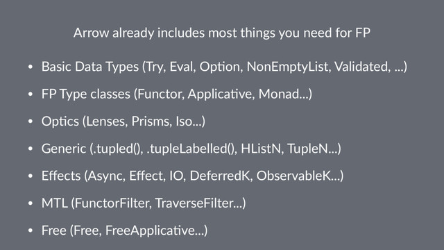 Arrow already includes most things you need for FP
• Basic Data Types (Try, Eval, Op5on, NonEmptyList, Validated, ...)
• FP Type classes (Functor, Applica5ve, Monad...)
• Op5cs (Lenses, Prisms, Iso...)
• Generic (.tupled(), .tupleLabelled(), HListN, TupleN...)
• Eﬀects (Async, Eﬀect, IO, DeferredK, ObservableK...)
• MTL (FunctorFilter, TraverseFilter...)
• Free (Free, FreeApplica5ve...)
