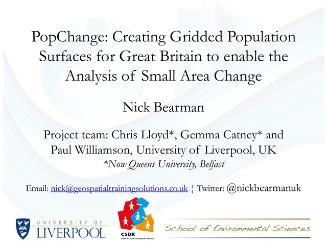 PopChange: Creating Gridded Population
Surfaces for Great Britain to enable the
Analysis of Small Area Change
Nick Bearman
Project team: Chris Lloyd*, Gemma Catney* and
Paul Williamson, University of Liverpool, UK
*Now Queens University, Belfast
Email: nick@geospatialtrainingsolutions.co.uk ¦ Twitter: @nickbearmanuk
