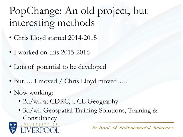 PopChange: An old project, but
interesting methods
• Chris Lloyd started 2014-2015
• I worked on this 2015-2016
• Lots of potential to be developed
• But…. I moved / Chris Lloyd moved…..
• Now working:
• 2d/wk at CDRC, UCL Geography
• 3d/wk Geospatial Training Solutions, Training &
Consultancy
