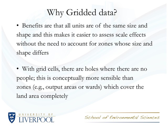 Why Gridded data?
• Benefits are that all units are of the same size and
shape and this makes it easier to assess scale effects
without the need to account for zones whose size and
shape differs
• With grid cells, there are holes where there are no
people; this is conceptually more sensible than
zones (e.g., output areas or wards) which cover the
land area completely
