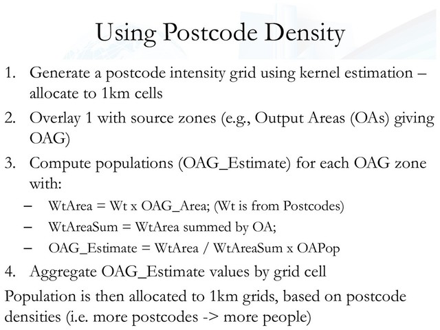 Using Postcode Density
1. Generate a postcode intensity grid using kernel estimation –
allocate to 1km cells
2. Overlay 1 with source zones (e.g., Output Areas (OAs) giving
OAG)
3. Compute populations (OAG_Estimate) for each OAG zone
with:
– WtArea = Wt x OAG_Area; (Wt is from Postcodes)
– WtAreaSum = WtArea summed by OA;
– OAG_Estimate = WtArea / WtAreaSum x OAPop
4. Aggregate OAG_Estimate values by grid cell
Population is then allocated to 1km grids, based on postcode
densities (i.e. more postcodes -> more people)
