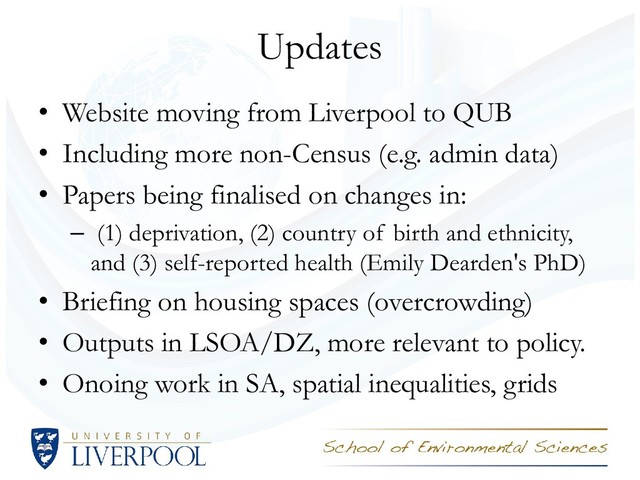 Updates
• Website moving from Liverpool to QUB
• Including more non-Census (e.g. admin data)
• Papers being finalised on changes in:
– (1) deprivation, (2) country of birth and ethnicity,
and (3) self-reported health (Emily Dearden's PhD)
• Briefing on housing spaces (overcrowding)
• Outputs in LSOA/DZ, more relevant to policy.
• Onoing work in SA, spatial inequalities, grids
