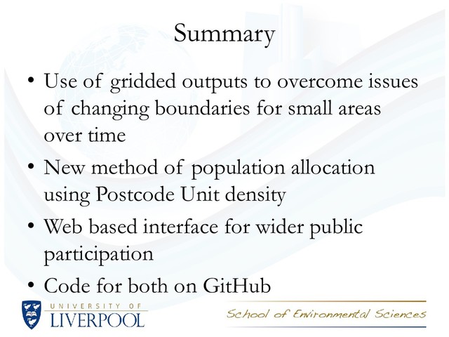 Summary
• Use of gridded outputs to overcome issues
of changing boundaries for small areas
over time
• New method of population allocation
using Postcode Unit density
• Web based interface for wider public
participation
• Code for both on GitHub

