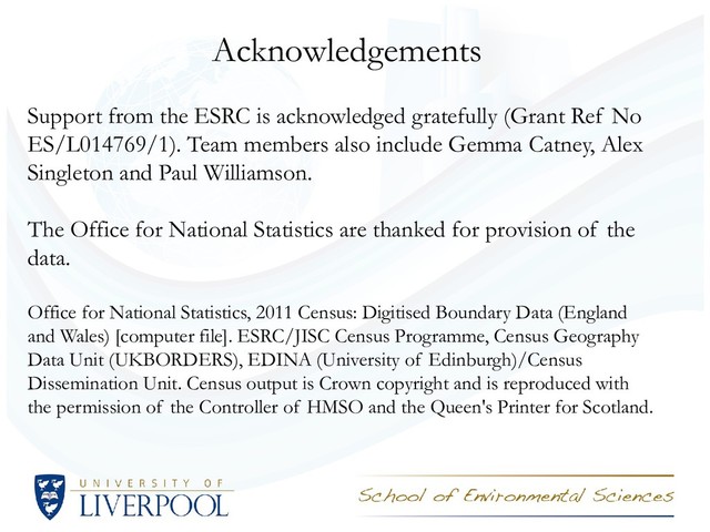 Acknowledgements
Support from the ESRC is acknowledged gratefully (Grant Ref No
ES/L014769/1). Team members also include Gemma Catney, Alex
Singleton and Paul Williamson.
The Office for National Statistics are thanked for provision of the
data.
Office for National Statistics, 2011 Census: Digitised Boundary Data (England
and Wales) [computer file]. ESRC/JISC Census Programme, Census Geography
Data Unit (UKBORDERS), EDINA (University of Edinburgh)/Census
Dissemination Unit. Census output is Crown copyright and is reproduced with
the permission of the Controller of HMSO and the Queen's Printer for Scotland.
