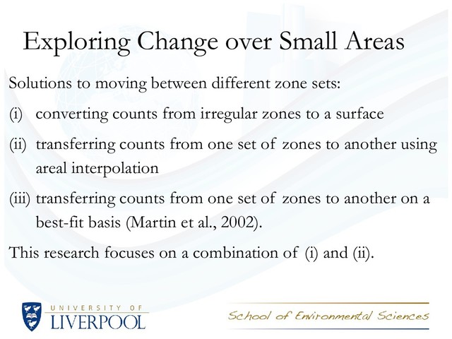 Exploring Change over Small Areas
Solutions to moving between different zone sets:
(i) converting counts from irregular zones to a surface
(ii) transferring counts from one set of zones to another using
areal interpolation
(iii) transferring counts from one set of zones to another on a
best-fit basis (Martin et al., 2002).
This research focuses on a combination of (i) and (ii).
