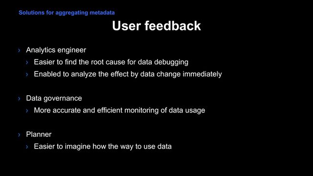 User feedback
› Analytics engineer
› Easier to find the root cause for data debugging
› Enabled to analyze the effect by data change immediately
› Data governance
› More accurate and efficient monitoring of data usage
› Planner
› Easier to imagine how the way to use data
Solutions for aggregating metadata
