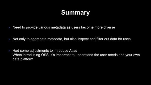 Summary
› Need to provide various metadata as users become more diverse
› Not only to aggregate metadata, but also inspect and filter out data for uses
› Had some adjustments to introduce Atlas
When introducing OSS, it’s important to understand the user needs and your own
data platform
