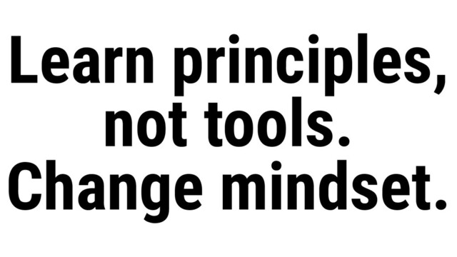 Learn principles,
not tools.
Change mindset.
