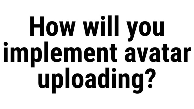 How will you
implement avatar
uploading?
