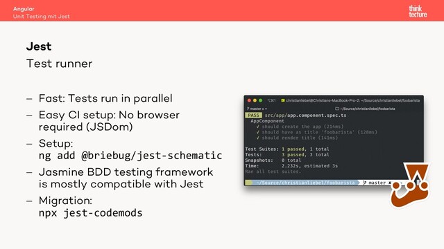 Test runner
Angular
Unit Testing mit Jest
Jest
- Fast: Tests run in parallel
- Easy CI setup: No browser
required (JSDom)
- Setup:
ng add @briebug/jest-schematic
- Jasmine BDD testing framework
is mostly compatible with Jest
- Migration:
npx jest-codemods
