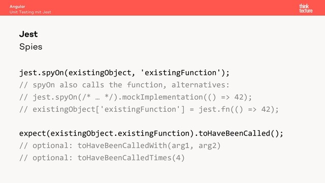 Spies
jest.spyOn(existingObject, 'existingFunction');
// spyOn also calls the function, alternatives:
// jest.spyOn(/* … */).mockImplementation(() => 42);
// existingObject['existingFunction'] = jest.fn(() => 42);
expect(existingObject.existingFunction).toHaveBeenCalled();
// optional: toHaveBeenCalledWith(arg1, arg2)
// optional: toHaveBeenCalledTimes(4)
Angular
Unit Testing mit Jest
Jest
