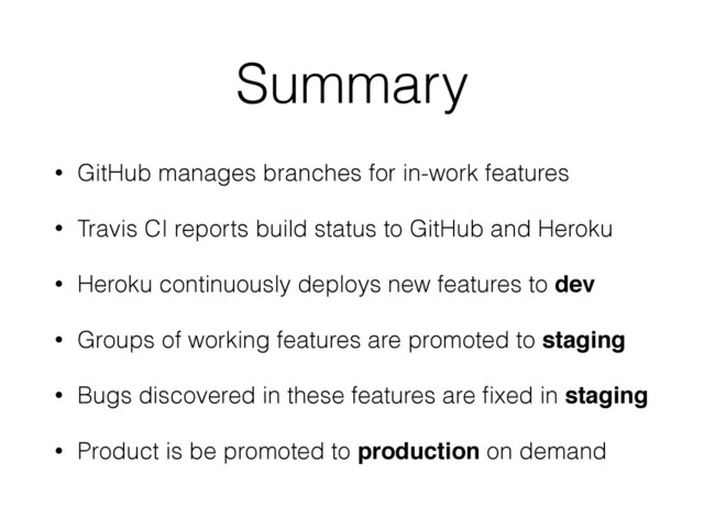 Summary
• GitHub manages branches for in-work features
• Travis CI reports build status to GitHub and Heroku
• Heroku continuously deploys new features to dev
• Groups of working features are promoted to staging
• Bugs discovered in these features are ﬁxed in staging
• Product is be promoted to production on demand
