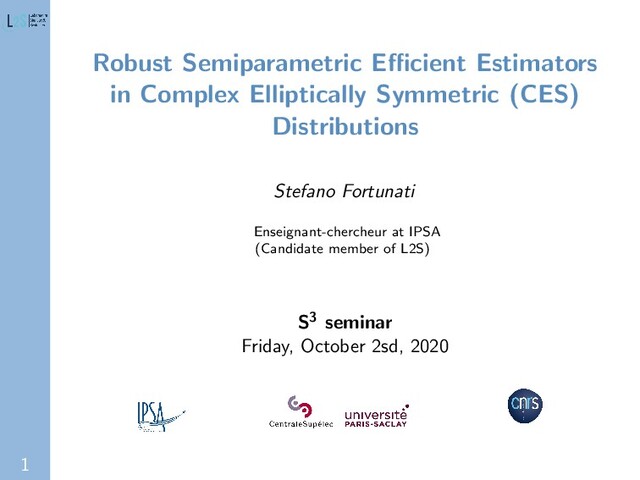1
Robust Semiparametric Eﬃcient Estimators
in Complex Elliptically Symmetric (CES)
Distributions
Stefano Fortunati
Enseignant-chercheur at IPSA
(Candidate member of L2S)
S3 seminar
Friday, October 2sd, 2020
