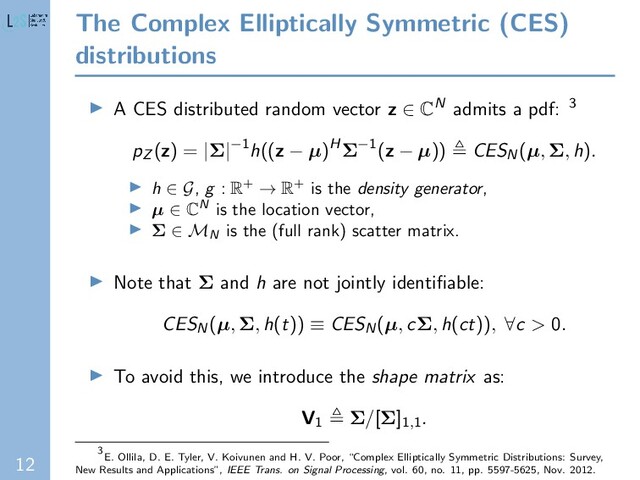 12
The Complex Elliptically Symmetric (CES)
distributions
A CES distributed random vector z ∈ CN admits a pdf: 3
pZ (z) = |Σ|−1h((z − µ)HΣ−1(z − µ)) CESN(µ, Σ, h).
h ∈ G, g : R+ → R+ is the density generator,
µ ∈ CN is the location vector,
Σ ∈ MN
is the (full rank) scatter matrix.
Note that Σ and h are not jointly identiﬁable:
CESN(µ, Σ, h(t)) ≡ CESN(µ, cΣ, h(ct)), ∀c > 0.
To avoid this, we introduce the shape matrix as:
V1 Σ/[Σ]1,1
.
3
E. Ollila, D. E. Tyler, V. Koivunen and H. V. Poor, “Complex Elliptically Symmetric Distributions: Survey,
New Results and Applications”, IEEE Trans. on Signal Processing, vol. 60, no. 11, pp. 5597-5625, Nov. 2012.
