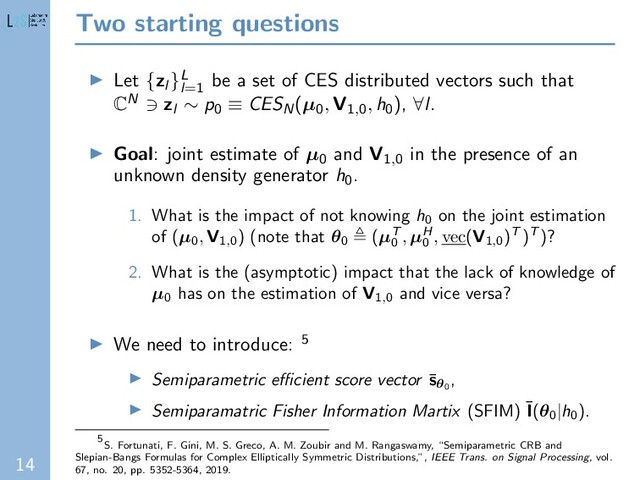 14
Two starting questions
Let {zl }L
l=1
be a set of CES distributed vectors such that
CN zl ∼ p0 ≡ CESN(µ0
, V1,0
, h0), ∀l.
Goal: joint estimate of µ0 and V1,0 in the presence of an
unknown density generator h0.
1. What is the impact of not knowing h0
on the joint estimation
of (µ0
, V1,0
) (note that θ0
(µT
0
, µH
0
, vec(V1,0
)T )T )?
2. What is the (asymptotic) impact that the lack of knowledge of
µ0
has on the estimation of V1,0
and vice versa?
We need to introduce: 5
Semiparametric eﬃcient score vector ¯
sθ0
,
Semiparamatric Fisher Information Martix (SFIM) ¯
I(θ0|h0
).
5
S. Fortunati, F. Gini, M. S. Greco, A. M. Zoubir and M. Rangaswamy, “Semiparametric CRB and
Slepian-Bangs Formulas for Complex Elliptically Symmetric Distributions,”, IEEE Trans. on Signal Processing, vol.
67, no. 20, pp. 5352-5364, 2019.
