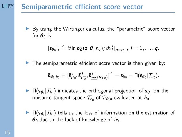 15
Semiparametric eﬃcient score vector
By using the Wirtinger calculus, the “parametric” score vector
for θ0 is:
[sθ0
]i
∂ ln pZ (z; θ, h0)/∂θ∗
i
|θ=θ0
, i = 1, . . . , q.
The semiparametric eﬃcient score vector is then given by:
¯
sθ0,h0
= [¯
sT
µ0
,¯
sT
µ∗
0
,¯
sT
vec(V1,0)
]T = sθ0
− Π(sθ0
|Th0
).
Π(sθ0
|Th0
) indicates the orthogonal projection of sθ0
on the
nuisance tangent space Th0
of Pθ,h evaluated at h0.
Π(sθ0
|Th0
) tells us the loss of information on the estimation of
θ0 due to the lack of knowledge of h0.
