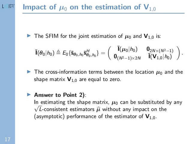 17
Impact of µ0
on the estimation of V1,0
The SFIM for the joint estimation of µ0 and V1,0 is:
¯
I(θ0|h0) E0{¯
sθ0,h0
¯
sH
θ0,h0
} =
¯
I(µ0|h0) 02N×(N2−1)
0(N2−1)×2N
¯
I(V1,0|h0)
.
The cross-information terms between the location µ0 and the
shape matrix V1,0 are equal to zero.
Answer to Point 2):
In estimating the shape matrix, µ0 can be substituted by any
√
L-consistent estimators µ without any impact on the
(asymptotic) performance of the estimator of V1,0.
