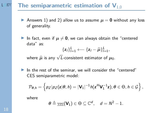 18
The semiparametric estimation of V1,0
Answers 1) and 2) allow us to assume µ = 0 without any loss
of generality.
In fact, even if µ = 0, we can always obtain the “centered
data” as:
{zl }L
l=1
←− {zl − µ}L
l=1
,
where µ is any
√
L-consistent estimator of µ0.
In the rest of the seminar, we will consider the “centered”
CES semiparametric model:
Pθ,h = pZ |pZ (z|θ, h) = |V1|−1h(zHV−1
1
z); θ ∈ Θ, h ∈ G ,
where
θ vec(V1) ∈ Θ ⊆ Cd , d = N2 − 1.

