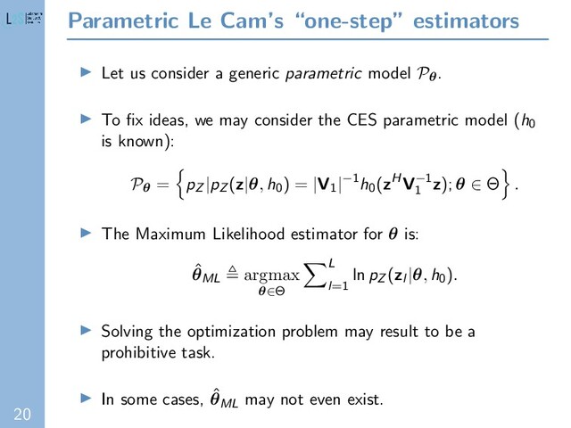 20
Parametric Le Cam’s “one-step” estimators
Let us consider a generic parametric model Pθ.
To ﬁx ideas, we may consider the CES parametric model (h0
is known):
Pθ = pZ |pZ (z|θ, h0) = |V1|−1h0(zHV−1
1
z); θ ∈ Θ .
The Maximum Likelihood estimator for θ is:
ˆ
θML
argmax
θ∈Θ
L
l=1
ln pZ (zl |θ, h0).
Solving the optimization problem may result to be a
prohibitive task.
In some cases, ˆ
θML may not even exist.
