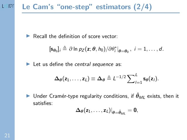 21
Le Cam’s “one-step” estimators (2/4)
Recall the deﬁnition of score vector:
[sθ0
]i
∂ ln pZ (z; θ, h0)/∂θ∗
i
|θ=θ0
, i = 1, . . . , d.
Let us deﬁne the central sequence as:
∆θ(z1
, . . . , zL) ≡ ∆θ L−1/2 L
l=1
sθ(zl ).
Under Cram´
er-type regularity conditions, if ˆ
θML exists, then it
satisﬁes:
∆θ(z1
, . . . , zL)|
θ=ˆ
θML
= 0,
