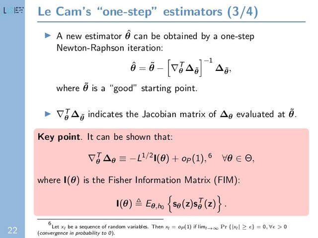 22
Le Cam’s “one-step” estimators (3/4)
A new estimator ˆ
θ can be obtained by a one-step
Newton-Raphson iteration:
ˆ
θ = ˜
θ − ∇T
θ
∆˜
θ
−1
∆˜
θ
,
where ˜
θ is a “good” starting point.
∇T
θ
∆˜
θ
indicates the Jacobian matrix of ∆θ evaluated at ˜
θ.
Key point. It can be shown that:
∇T
θ
∆θ ≡ −L1/2I(θ) + oP(1), 6 ∀θ ∈ Θ,
where I(θ) is the Fisher Information Matrix (FIM):
I(θ) Eθ,h0
sθ(z)sT
θ
(z) .
6
Let xl be a sequence of random variables. Then xl = oP (1) if liml→∞ Pr {|xl | ≥ } = 0, ∀ > 0
(convergence in probability to 0).

