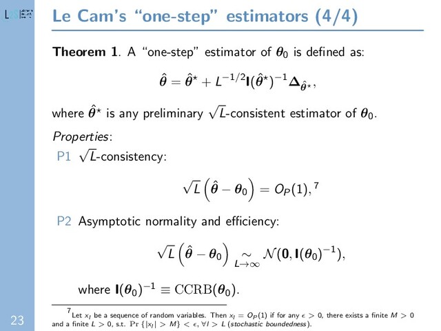 23
Le Cam’s “one-step” estimators (4/4)
Theorem 1. A “one-step” estimator of θ0 is deﬁned as:
ˆ
θ = ˆ
θ + L−1/2I(ˆ
θ )−1∆ˆ
θ
,
where ˆ
θ is any preliminary
√
L-consistent estimator of θ0.
Properties:
P1
√
L-consistency:
√
L ˆ
θ − θ0 = OP(1), 7
P2 Asymptotic normality and eﬃciency:
√
L ˆ
θ − θ0 ∼
L→∞
N(0, I(θ0)−1),
where I(θ0)−1 ≡ CCRB(θ0).
7
Let xl be a sequence of random variables. Then xl = OP (1) if for any > 0, there exists a ﬁnite M > 0
and a ﬁnite L > 0, s.t. Pr {|xl | > M} < , ∀l > L (stochastic boundedness).
