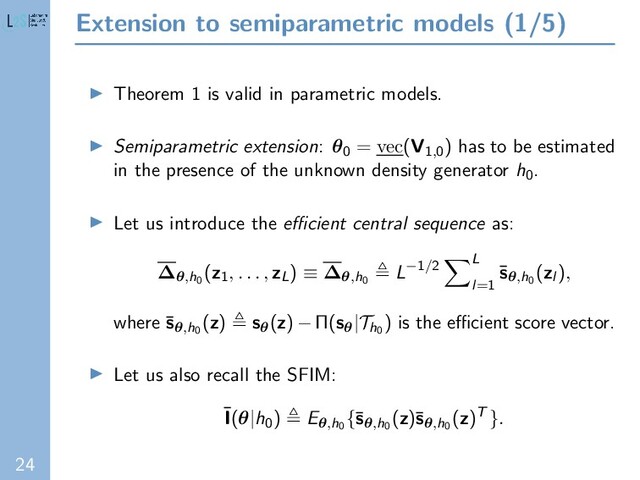 24
Extension to semiparametric models (1/5)
Theorem 1 is valid in parametric models.
Semiparametric extension: θ0 = vec(V1,0) has to be estimated
in the presence of the unknown density generator h0.
Let us introduce the eﬃcient central sequence as:
∆θ,h0
(z1
, . . . , zL) ≡ ∆θ,h0
L−1/2 L
l=1
¯
sθ,h0
(zl ),
where ¯
sθ,h0
(z) sθ(z) − Π(sθ|Th0
) is the eﬃcient score vector.
Let us also recall the SFIM:
¯
I(θ|h0) Eθ,h0
{¯
sθ,h0
(z)¯
sθ,h0
(z)T }.
