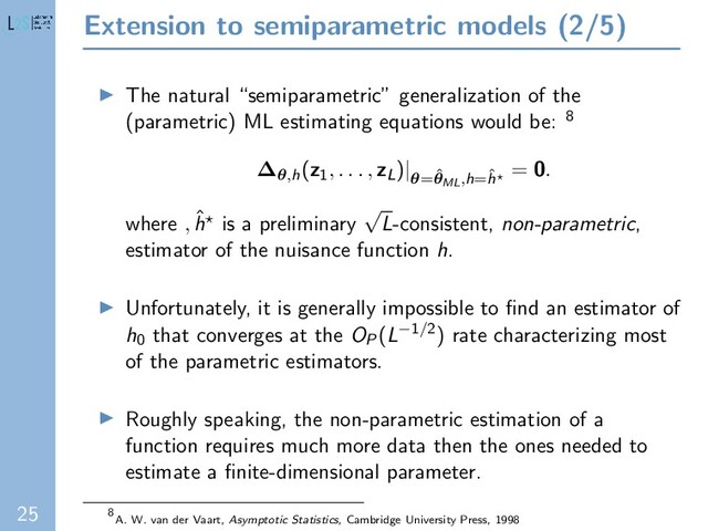 25
Extension to semiparametric models (2/5)
The natural “semiparametric” generalization of the
(parametric) ML estimating equations would be: 8
∆θ,h(z1
, . . . , zL)|
θ=ˆ
θML,h=ˆ
h
= 0.
where , ˆ
h is a preliminary
√
L-consistent, non-parametric,
estimator of the nuisance function h.
Unfortunately, it is generally impossible to ﬁnd an estimator of
h0 that converges at the OP(L−1/2) rate characterizing most
of the parametric estimators.
Roughly speaking, the non-parametric estimation of a
function requires much more data then the ones needed to
estimate a ﬁnite-dimensional parameter.
8
A. W. van der Vaart, Asymptotic Statistics, Cambridge University Press, 1998
