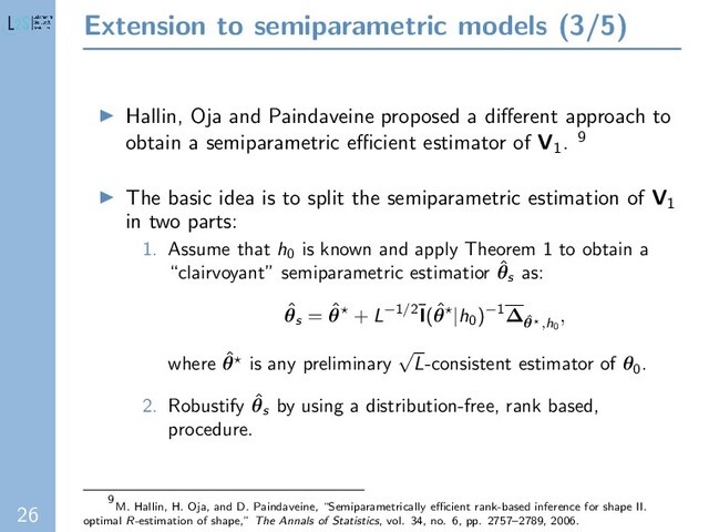 26
Extension to semiparametric models (3/5)
Hallin, Oja and Paindaveine proposed a diﬀerent approach to
obtain a semiparametric eﬃcient estimator of V1. 9
The basic idea is to split the semiparametric estimation of V1
in two parts:
1. Assume that h0
is known and apply Theorem 1 to obtain a
“clairvoyant” semiparametric estimatior ˆ
θs
as:
ˆ
θs
= ˆ
θ + L−1/2¯
I(ˆ
θ |h0
)−1∆ˆ
θ ,h0
,
where ˆ
θ is any preliminary
√
L-consistent estimator of θ0
.
2. Robustify ˆ
θs
by using a distribution-free, rank based,
procedure.
9
M. Hallin, H. Oja, and D. Paindaveine, “Semiparametrically eﬃcient rank-based inference for shape II.
optimal R-estimation of shape,” The Annals of Statistics, vol. 34, no. 6, pp. 2757–2789, 2006.
