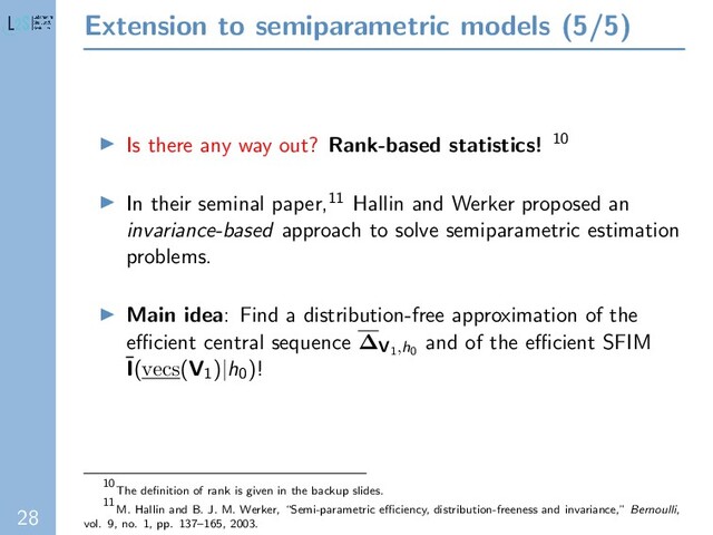 28
Extension to semiparametric models (5/5)
Is there any way out? Rank-based statistics! 10
In their seminal paper,11 Hallin and Werker proposed an
invariance-based approach to solve semiparametric estimation
problems.
Main idea: Find a distribution-free approximation of the
eﬃcient central sequence ∆V1,h0
and of the eﬃcient SFIM
¯
I(vecs(V1)|h0)!
10
The deﬁnition of rank is given in the backup slides.
11
M. Hallin and B. J. M. Werker, “Semi-parametric eﬃciency, distribution-freeness and invariance,” Bernoulli,
vol. 9, no. 1, pp. 137–165, 2003.
