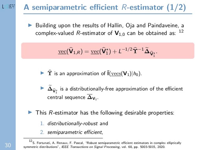 30
A semiparametric eﬃcient R-estimator (1/2)
Building upon the results of Hallin, Oja and Paindaveine, a
complex-valued R-estimator of V1,0 can be obtained as: 12
vec(V1,R) = vec(V1
) + L−1/2Υ−1∆
V
1
.
Υ is an approximation of ¯
I(vecs(V1
)|h0
).
∆
V
1
is a distributionally-free approximation of the eﬃcient
central sequence ∆V1
.
This R-estimator has the following desirable properties:
1. distributionally-robust and
2. semiparametric eﬃcient,
12
S. Fortunati, A. Renaux, F. Pascal, “Robust semiparametric eﬃcient estimators in complex elliptically
symmetric distributions”, IEEE Transactions on Signal Processing, vol. 68, pp. 5003-5015, 2020.

