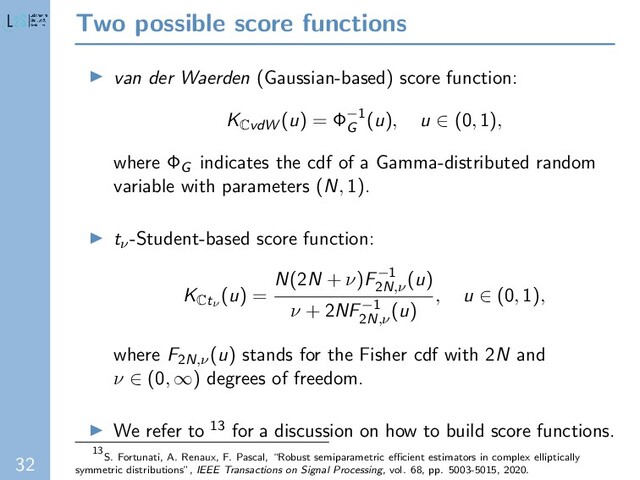 32
Two possible score functions
van der Waerden (Gaussian-based) score function:
K
CvdW (u) = Φ−1
G
(u), u ∈ (0, 1),
where ΦG indicates the cdf of a Gamma-distributed random
variable with parameters (N, 1).
tν-Student-based score function:
K
Ctν
(u) =
N(2N + ν)F−1
2N,ν
(u)
ν + 2NF−1
2N,ν
(u)
, u ∈ (0, 1),
where F2N,ν(u) stands for the Fisher cdf with 2N and
ν ∈ (0, ∞) degrees of freedom.
We refer to 13 for a discussion on how to build score functions.
13
S. Fortunati, A. Renaux, F. Pascal, “Robust semiparametric eﬃcient estimators in complex elliptically
symmetric distributions”, IEEE Transactions on Signal Processing, vol. 68, pp. 5003-5015, 2020.
