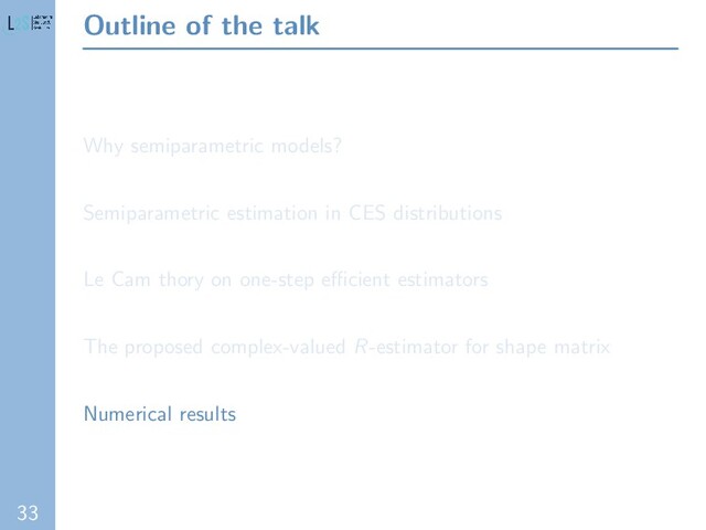 33
Outline of the talk
Why semiparametric models?
Semiparametric estimation in CES distributions
Le Cam thory on one-step eﬃcient estimators
The proposed complex-valued R-estimator for shape matrix
Numerical results
