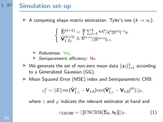 34
Simulation set-up
A competing shape matrix estimation: Tyler’s one (k → ∞):
Σ(k+1) = N
L
L
l=1
zl zH
l
/zH
l
[Σ(k)]−1zl
V(k+1)
1,Ty
Σ(k+1)/[Σ(k+1)]1,1
.
Robustness: Yes,
Semiparametric eﬃciency: No.
We generate the set of non-zero mean data {zl }L
l=1
according
to a Generalized Gaussian (GG).
Mean Squared Error (MSE) index and Semiparametric CRB:
ςϕ
γ
= ||E{vec(Vϕ
1,γ
− V1,0)vec(Vϕ
1,γ
− V1,0)H}||F
,
where γ and ϕ indicate the relevant estimator at hand and
εCSCRB = ||[CSCRB(Σ0
, h0)]||F
. (1)
