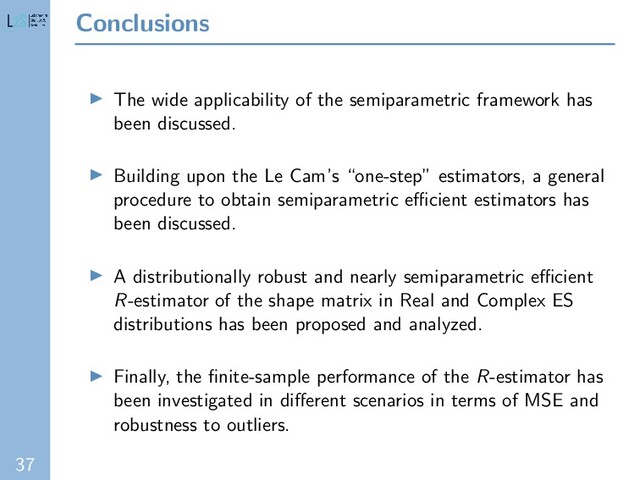 37
Conclusions
The wide applicability of the semiparametric framework has
been discussed.
Building upon the Le Cam’s “one-step” estimators, a general
procedure to obtain semiparametric eﬃcient estimators has
been discussed.
A distributionally robust and nearly semiparametric eﬃcient
R-estimator of the shape matrix in Real and Complex ES
distributions has been proposed and analyzed.
Finally, the ﬁnite-sample performance of the R-estimator has
been investigated in diﬀerent scenarios in terms of MSE and
robustness to outliers.
