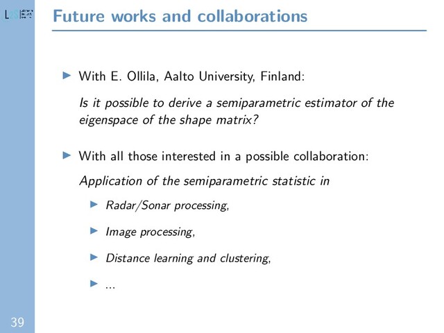 39
Future works and collaborations
With E. Ollila, Aalto University, Finland:
Is it possible to derive a semiparametric estimator of the
eigenspace of the shape matrix?
With all those interested in a possible collaboration:
Application of the semiparametric statistic in
Radar/Sonar processing,
Image processing,
Distance learning and clustering,
...
