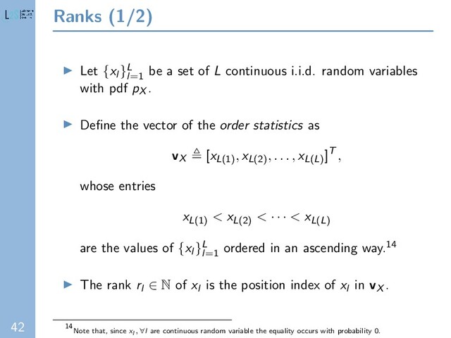 42
Ranks (1/2)
Let {xl }L
l=1
be a set of L continuous i.i.d. random variables
with pdf pX .
Deﬁne the vector of the order statistics as
vX [xL(1)
, xL(2)
, . . . , xL(L)
]T ,
whose entries
xL(1)
< xL(2)
< · · · < xL(L)
are the values of {xl }L
l=1
ordered in an ascending way.14
The rank rl ∈ N of xl is the position index of xl in vX .
14
Note that, since xl , ∀l are continuous random variable the equality occurs with probability 0.
