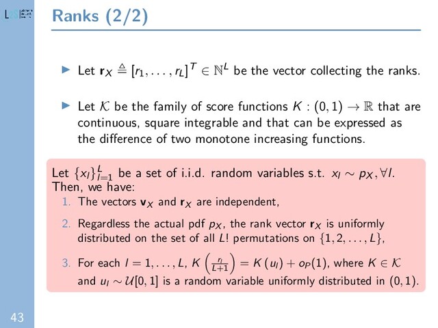 43
Ranks (2/2)
Let rX [r1
, . . . , rL]T ∈ NL be the vector collecting the ranks.
Let K be the family of score functions K : (0, 1) → R that are
continuous, square integrable and that can be expressed as
the diﬀerence of two monotone increasing functions.
Let {xl }L
l=1
be a set of i.i.d. random variables s.t. xl ∼ pX
, ∀l.
Then, we have:
1. The vectors vX
and rX
are independent,
2. Regardless the actual pdf pX
, the rank vector rX
is uniformly
distributed on the set of all L! permutations on {1, 2, . . . , L},
3. For each l = 1, . . . , L, K rl
L+1
= K (ul
) + oP
(1), where K ∈ K
and ul ∼ U[0, 1] is a random variable uniformly distributed in (0, 1).
