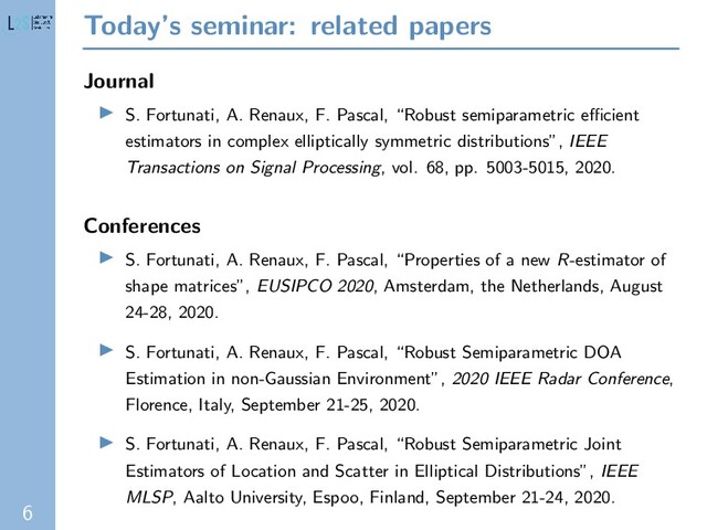 6
Today’s seminar: related papers
Journal
S. Fortunati, A. Renaux, F. Pascal, “Robust semiparametric eﬃcient
estimators in complex elliptically symmetric distributions”, IEEE
Transactions on Signal Processing, vol. 68, pp. 5003-5015, 2020.
Conferences
S. Fortunati, A. Renaux, F. Pascal, “Properties of a new R-estimator of
shape matrices”, EUSIPCO 2020, Amsterdam, the Netherlands, August
24-28, 2020.
S. Fortunati, A. Renaux, F. Pascal, “Robust Semiparametric DOA
Estimation in non-Gaussian Environment”, 2020 IEEE Radar Conference,
Florence, Italy, September 21-25, 2020.
S. Fortunati, A. Renaux, F. Pascal, “Robust Semiparametric Joint
Estimators of Location and Scatter in Elliptical Distributions”, IEEE
MLSP, Aalto University, Espoo, Finland, September 21-24, 2020.
