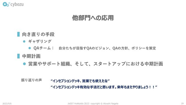 他部門への応用
▌向き直りの手段
⚫ ギャザリング
⚫ QAチーム： 自分たちが目指すQAのビジョン、QAの方針、ポリシーを策定
▌中期計画
⚫ 営業やサポート組織、そして、スタートアップにおける中期計画
2023/9/8 JaSST Hokkaido 2023 copyright © Atsushi Nagata 29
“インセプションデッキ、営業でも使えたな”
振り返りの声
“インセプションデッキ有効な手法だと思います。来年もまたやりましょう！！”
