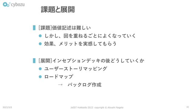 ▌[課題]価値記述は難しい
⚫ しかし、回を重ねるごとによくなっていく
⚫ 効果、メリットを実感してもらう
▌[展開]インセプションデッキの後どうしていくか
⚫ ユーザーストーリマッピング
⚫ ロードマップ
→ バックログ作成
30
課題と展開
2023/9/8 JaSST Hokkaido 2023 copyright © Atsushi Nagata
